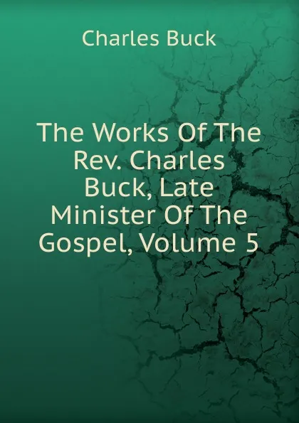 Обложка книги The Works Of The Rev. Charles Buck, Late Minister Of The Gospel, Volume 5, Charles Buck