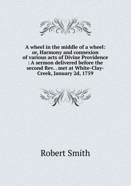 Обложка книги A wheel in the middle of a wheel: or, Harmony and connexion of various acts of Divine Providence : A sermon delivered before the second Rev. . met at White-Clay-Creek, January 2d, 1759., Robert Smith