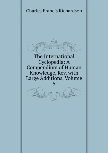 Обложка книги The International Cyclopedia: A Compendium of Human Knowledge, Rev. with Large Additions, Volume 5, Charles Francis Richardson