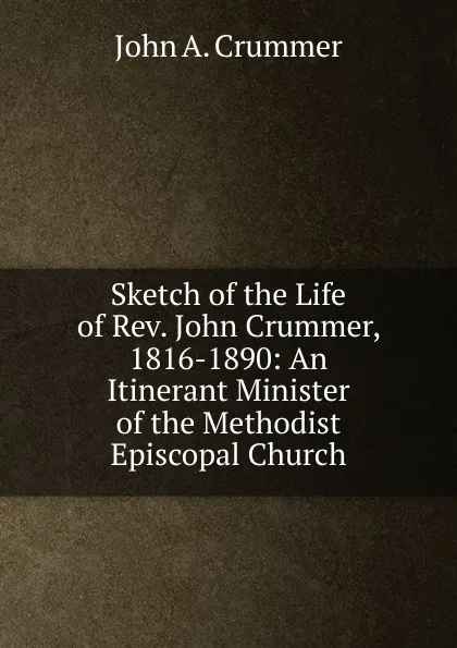 Обложка книги Sketch of the Life of Rev. John Crummer, 1816-1890: An Itinerant Minister of the Methodist Episcopal Church, John A. Crummer