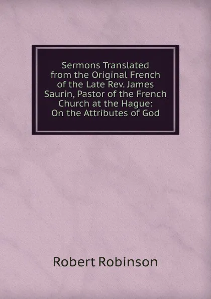Обложка книги Sermons Translated from the Original French of the Late Rev. James Saurin, Pastor of the French Church at the Hague: On the Attributes of God, Robert Robinson