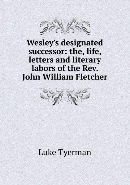 Обложка книги Wesley.s designated successor: the, life, letters and literary labors of the Rev. John William Fletcher, Luke Tyerman
