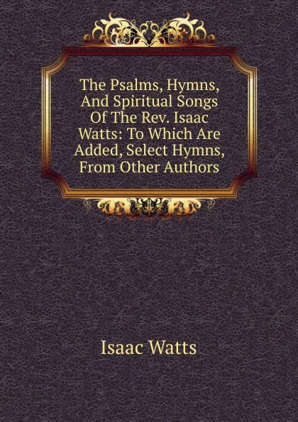 Обложка книги The Psalms, Hymns, And Spiritual Songs Of The Rev. Isaac Watts: To Which Are Added, Select Hymns, From Other Authors, Isaac Watts