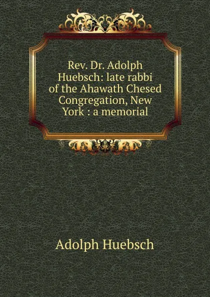 Обложка книги Rev. Dr. Adolph Huebsch: late rabbi of the Ahawath Chesed Congregation, New York : a memorial, Adolph Huebsch