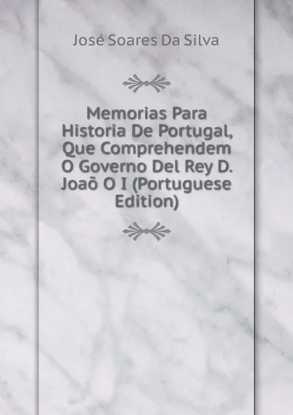 Обложка книги Memorias Para Historia De Portugal, Que Comprehendem O Governo Del Rey D. Joao O I (Portuguese Edition), José Soares Da Silva