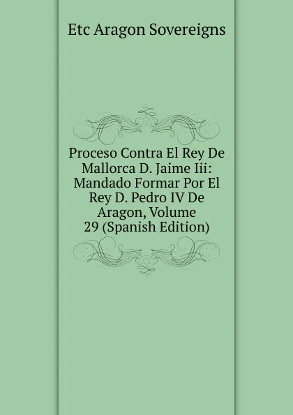 Обложка книги Proceso Contra El Rey De Mallorca D. Jaime Iii: Mandado Formar Por El Rey D. Pedro IV De Aragon, Volume 29 (Spanish Edition), Etc Aragon Sovereigns