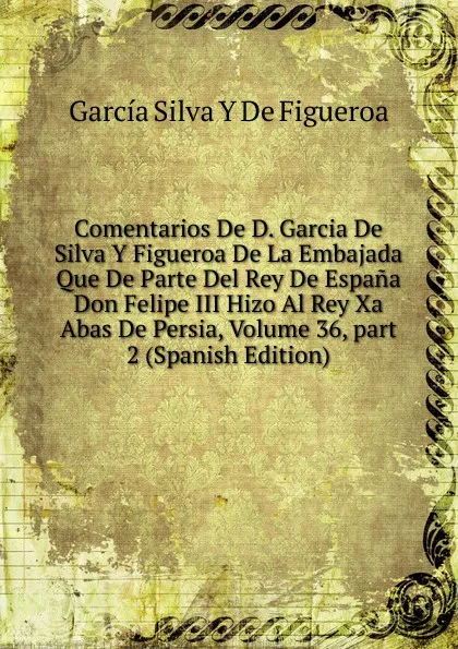 Обложка книги Comentarios De D. Garcia De Silva Y Figueroa De La Embajada Que De Parte Del Rey De Espana Don Felipe III Hizo Al Rey Xa Abas De Persia, Volume 36,.part 2 (Spanish Edition), García Silva Y De Figueroa