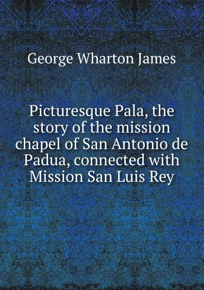 Обложка книги Picturesque Pala, the story of the mission chapel of San Antonio de Padua, connected with Mission San Luis Rey, James George Wharton