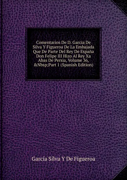 Обложка книги Comentarios De D. Garcia De Silva Y Figueroa De La Embajada Que De Parte Del Rey De Espana Don Felipe III Hizo Al Rey Xa Abas De Persia, Volume 36,.Nbsp;Part 1 (Spanish Edition), García Silva Y De Figueroa