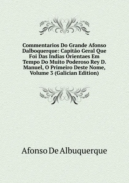 Обложка книги Commentarios Do Grande Afonso Dalboquerque: Capitao Geral Que Foi Das Indias Orientaes Em Tempo Do Muito Poderoso Rey D. Manuel, O Primeiro Deste Nome, Volume 3 (Galician Edition), Afonso de Albuquerque