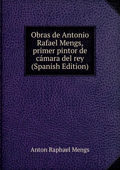 Обложка книги Obras de Antonio Rafael Mengs, primer pintor de camara del rey (Spanish Edition), Anton Raphael Mengs