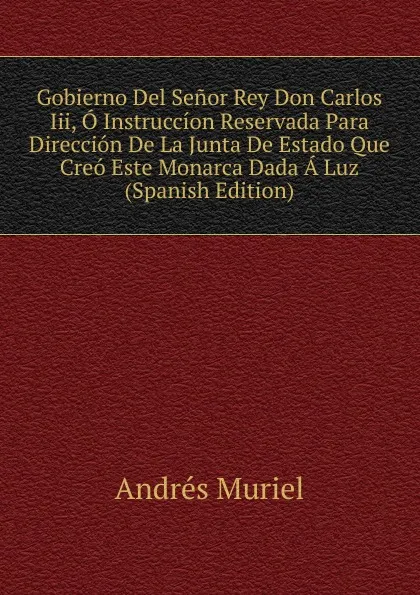 Обложка книги Gobierno Del Senor Rey Don Carlos Iii, O Instruccion Reservada Para Direccion De La Junta De Estado Que Creo Este Monarca Dada A Luz (Spanish Edition), Andrés Muriel