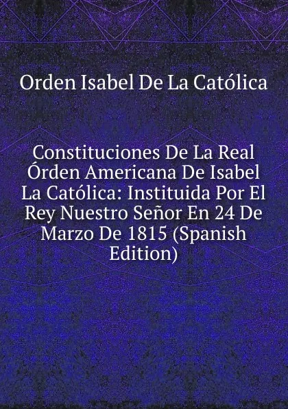 Обложка книги Constituciones De La Real Orden Americana De Isabel La Catolica: Instituida Por El Rey Nuestro Senor En 24 De Marzo De 1815 (Spanish Edition), Orden Isabel De La Católica