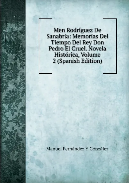 Обложка книги Men Rodriguez De Sanabria: Memorias Del Tiempo Del Rey Don Pedro El Cruel. Novela Historica, Volume 2 (Spanish Edition), Manuel Fernández y González