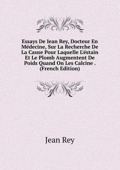 Обложка книги Essays De Iean Rey, Docteur En Medecine, Sur La Recherche De La Cause Pour Laquelle L.estain Et Le Plomb Augmentent De Poids Quand On Les Calcine . (French Edition), Jean Rey