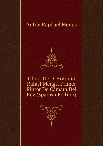 Обложка книги Obrus De D. Antonio Rafael Mengs, Primer Pintor De Camara Del Rey (Spanish Edition), Anton Raphael Mengs