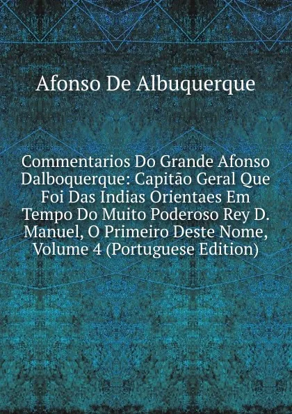 Обложка книги Commentarios Do Grande Afonso Dalboquerque: Capitao Geral Que Foi Das Indias Orientaes Em Tempo Do Muito Poderoso Rey D. Manuel, O Primeiro Deste Nome, Volume 4 (Portuguese Edition), Afonso de Albuquerque