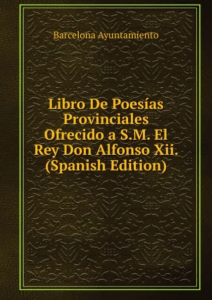 Обложка книги Libro De Poesias Provinciales Ofrecido a S.M. El Rey Don Alfonso Xii. (Spanish Edition), Barcelona Ayuntamiento