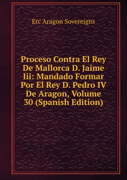 Обложка книги Proceso Contra El Rey De Mallorca D. Jaime Iii: Mandado Formar Por El Rey D. Pedro IV De Aragon, Volume 30 (Spanish Edition), Etc Aragon Sovereigns