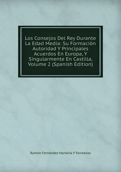 Обложка книги Los Consejos Del Rey Durante La Edad Media: Su Formacion Autoridad Y Principales Acuerdos En Europa, Y Singularmente En Castilla, Volume 2 (Spanish Edition), Ramón Fernández Hortoria Y Torreánaz