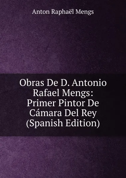Обложка книги Obras De D. Antonio Rafael Mengs: Primer Pintor De Camara Del Rey (Spanish Edition), Anton Raphael Mengs