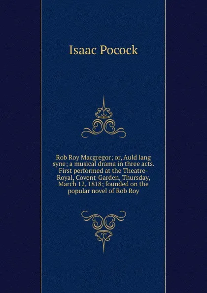 Обложка книги Rob Roy Macgregor; or, Auld lang syne; a musical drama in three acts. First performed at the Theatre-Royal, Covent-Garden, Thursday, March 12, 1818; founded on the popular novel of Rob Roy, Isaac Pocock