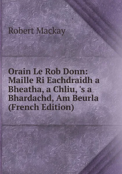 Обложка книги Orain Le Rob Donn: Maille Ri Eachdraidh a Bheatha, a Chliu, .s a Bhardachd, Am Beurla (French Edition), Robert Mackay