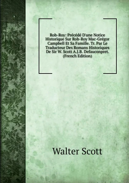 Обложка книги Rob-Roy: Precede D.une Notice Historique Sur Rob-Roy Mac-Gregor Campbell Et Sa Famille. Tr. Par Le Traducteur Des Romans Historiques De Sir W. Scott A.J.B. Defauconpret. (French Edition), Scott Walter