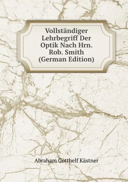 Обложка книги Vollstandiger Lehrbegriff Der Optik Nach Hrn. Rob. Smith (German Edition), Abraham Gotthelf Kästner