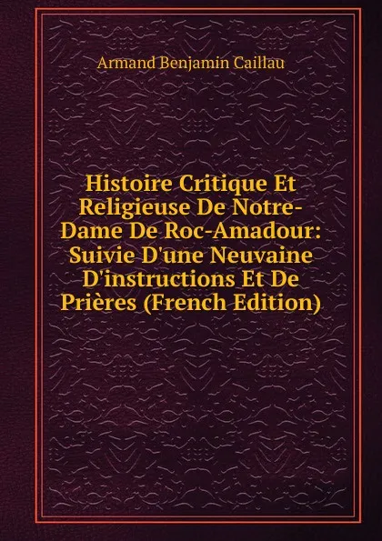 Обложка книги Histoire Critique Et Religieuse De Notre-Dame De Roc-Amadour: Suivie D.une Neuvaine D.instructions Et De Prieres (French Edition), Armand Benjamin Caillau