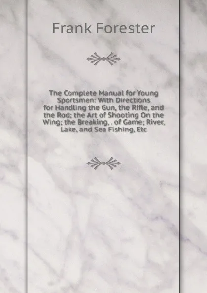 Обложка книги The Complete Manual for Young Sportsmen: With Directions for Handling the Gun, the Rifle, and the Rod; the Art of Shooting On the Wing; the Breaking, . of Game; River, Lake, and Sea Fishing, Etc, Frank Forester