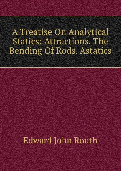 Обложка книги A Treatise On Analytical Statics: Attractions. The Bending Of Rods. Astatics, Edward John Routh