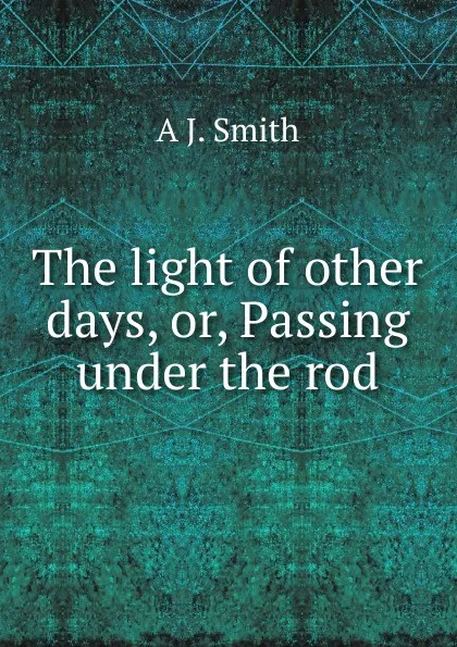 Обложка книги The light of other days, or, Passing under the rod, A J. Smith