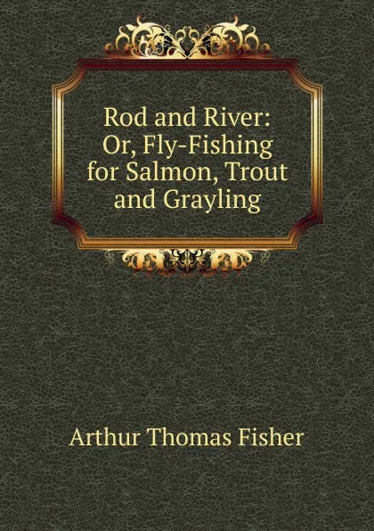 Обложка книги Rod and River: Or, Fly-Fishing for Salmon, Trout and Grayling, Arthur Thomas Fisher