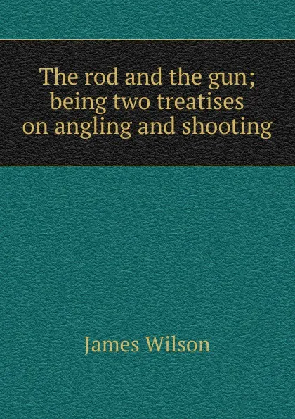 Обложка книги The rod and the gun; being two treatises on angling and shooting, James Wilson