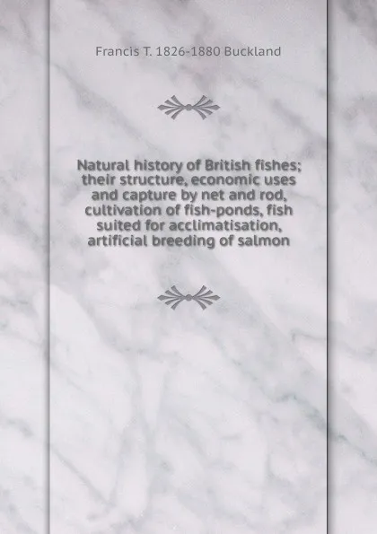 Обложка книги Natural history of British fishes; their structure, economic uses and capture by net and rod, cultivation of fish-ponds, fish suited for acclimatisation, artificial breeding of salmon, Francis T. 1826-1880 Buckland