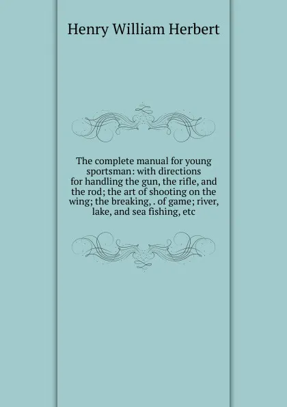 Обложка книги The complete manual for young sportsman: with directions for handling the gun, the rifle, and the rod; the art of shooting on the wing; the breaking, . of game; river, lake, and sea fishing, etc, Herbert Henry William