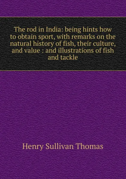 Обложка книги The rod in India: being hints how to obtain sport, with remarks on the natural history of fish, their culture, and value : and illustrations of fish and tackle, Henry Sullivan Thomas