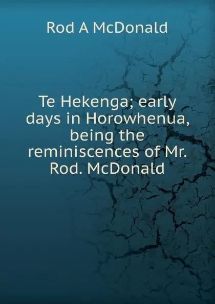 Обложка книги Te Hekenga; early days in Horowhenua, being the reminiscences of Mr. Rod. McDonald, Rod A McDonald