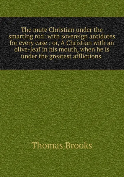 Обложка книги The mute Christian under the smarting rod: with sovereign antidotes for every case : or, A Christian with an olive-leaf in his mouth, when he is under the greatest afflictions ., Thomas Brooks