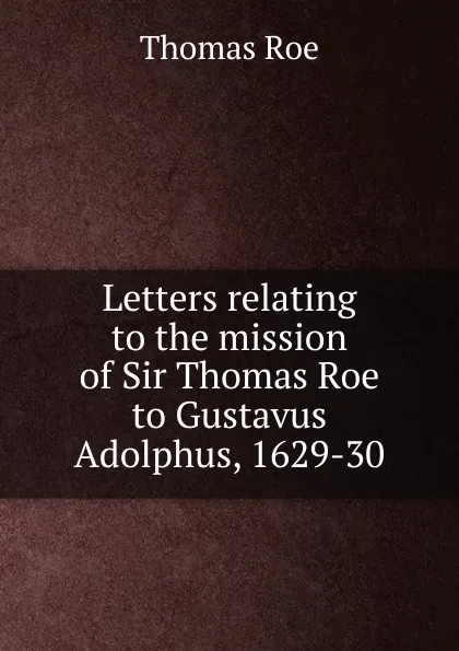 Обложка книги Letters relating to the mission of Sir Thomas Roe to Gustavus Adolphus, 1629-30, Thomas Roe