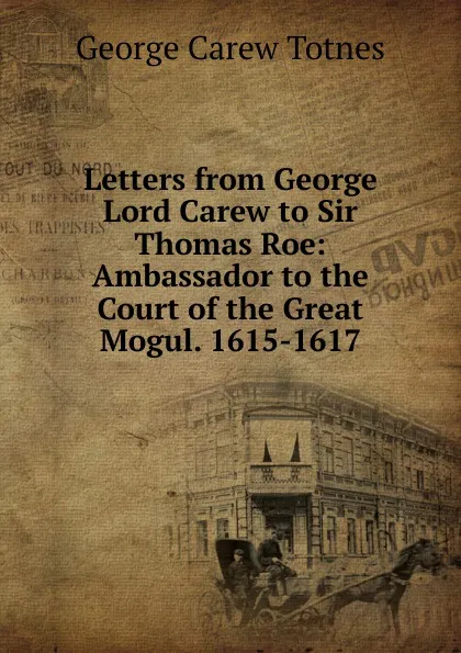 Обложка книги Letters from George Lord Carew to Sir Thomas Roe: Ambassador to the Court of the Great Mogul. 1615-1617, George Carew Totnes