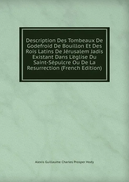 Обложка книги Description Des Tombeaux De Godefroid De Bouillon Et Des Rois Latins De Jerusalem Jadis Existant Dans L.eglise Du Saint-Sepulcre Ou De La Resurrection (French Edition), Alexis Guillaume Charles Prosper Hody