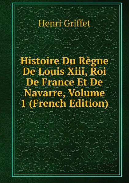 Обложка книги Histoire Du Regne De Louis Xiii, Roi De France Et De Navarre, Volume 1 (French Edition), Henri Griffet