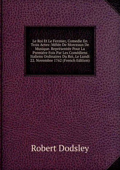 Обложка книги Le Roi Et Le Fermier, Comedie En Trois Actes: Melee De Morceaux De Musique. Representee Pour La Premiere Fois Par Les Comediens Italiens Ordinaires Du Roi, Le Lundi 22. Novembre 1762 (French Edition), Dodsley Robert