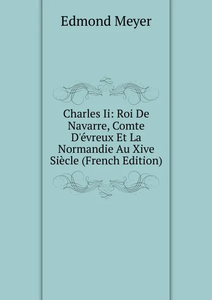 Обложка книги Charles Ii: Roi De Navarre, Comte D.evreux Et La Normandie Au Xive Siecle (French Edition), Edmond Meyer