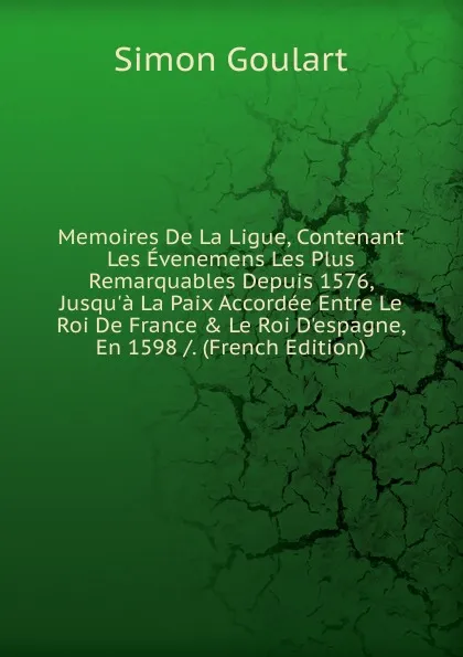 Обложка книги Memoires De La Ligue, Contenant Les Evenemens Les Plus Remarquables Depuis 1576, Jusqu.a La Paix Accordee Entre Le Roi De France . Le Roi D.espagne, En 1598 /. (French Edition), Simon Goulart