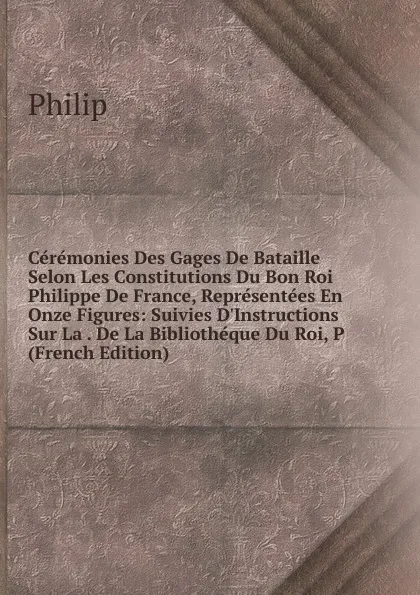 Обложка книги Ceremonies Des Gages De Bataille Selon Les Constitutions Du Bon Roi Philippe De France, Representees En Onze Figures: Suivies D.Instructions Sur La . De La Bibliotheque Du Roi, P (French Edition), Philip