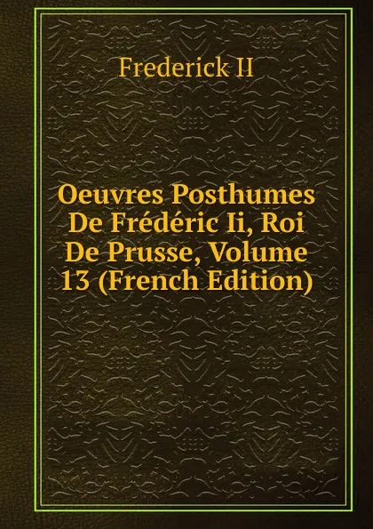 Обложка книги Oeuvres Posthumes De Frederic Ii, Roi De Prusse, Volume 13 (French Edition), Frederick II