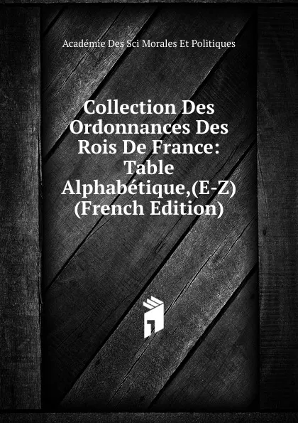 Обложка книги Collection Des Ordonnances Des Rois De France: Table Alphabetique,(E-Z) (French Edition), Académie Des Sci Morales Et Politiques